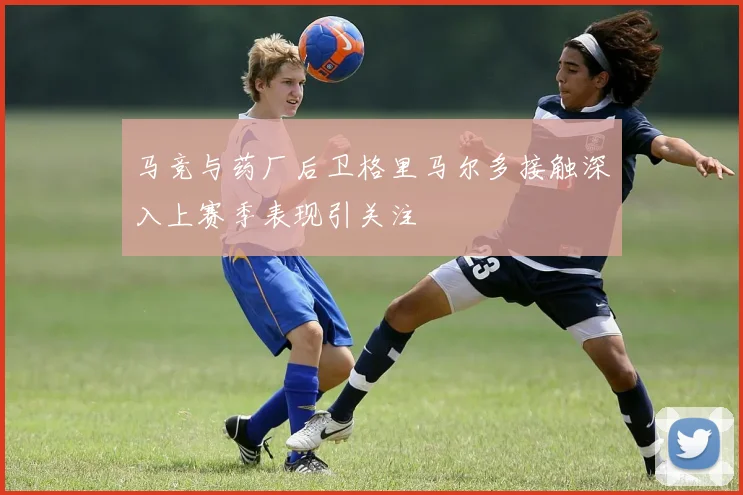马竞与药厂后卫格里马尔多接触深入上赛季表现引关注