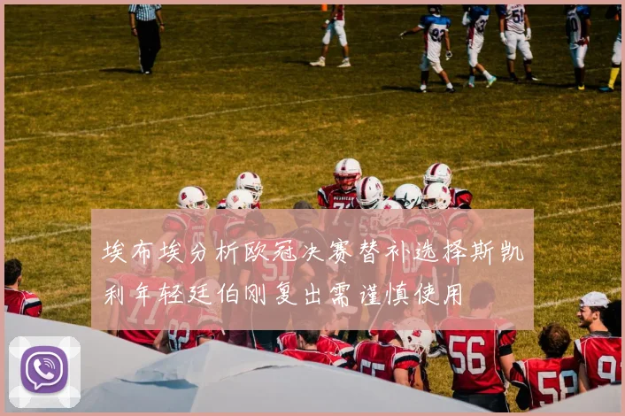 埃布埃分析欧冠决赛替补选择斯凯利年轻廷伯刚复出需谨慎使用