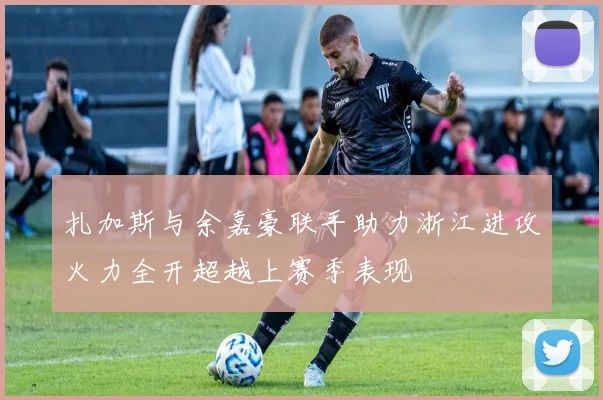扎加斯与余嘉豪联手助力浙江进攻火力全开超越上赛季表现