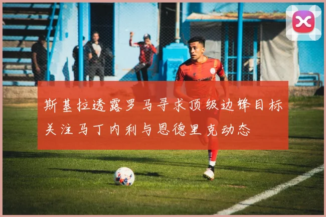 斯基拉透露罗马寻求顶级边锋目标关注马丁内利与恩德里克动态