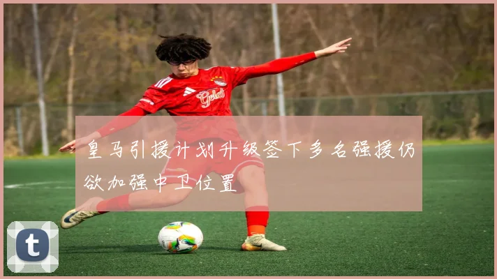 皇马引援计划升级签下多名强援仍欲加强中卫位置