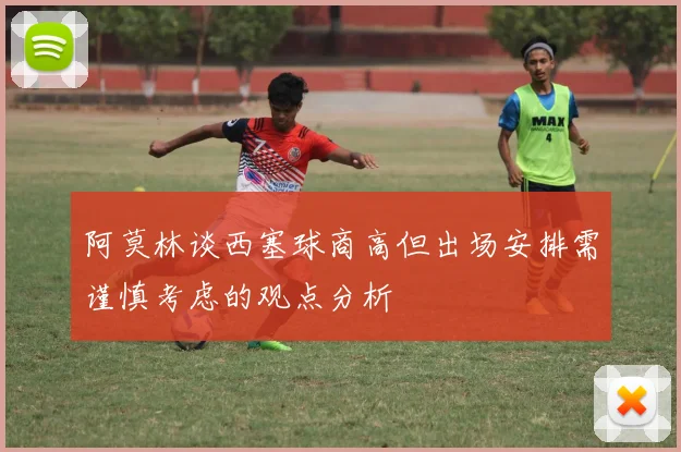 阿莫林谈西塞球商高但出场安排需谨慎考虑的观点分析