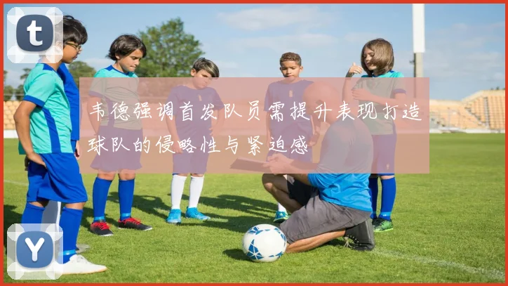 韦德强调首发队员需提升表现打造球队的侵略性与紧迫感