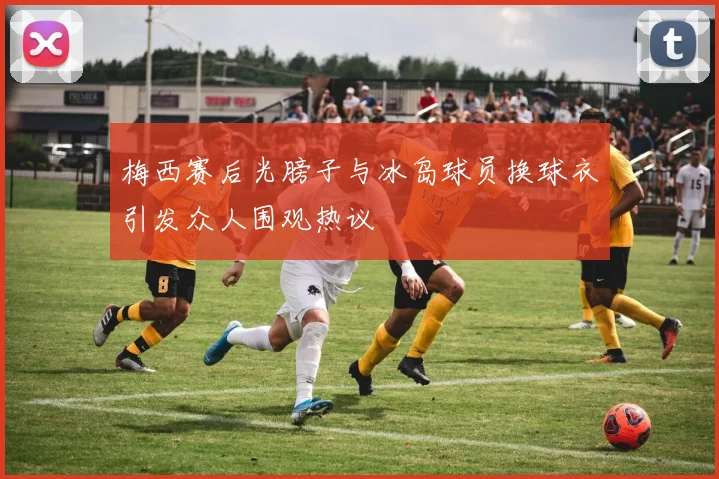 梅西赛后光膀子与冰岛球员换球衣引发众人围观热议
