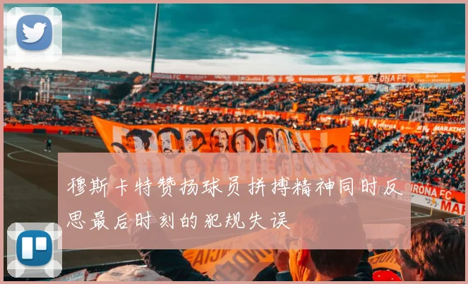穆斯卡特赞扬球员拼搏精神同时反思最后时刻的犯规失误