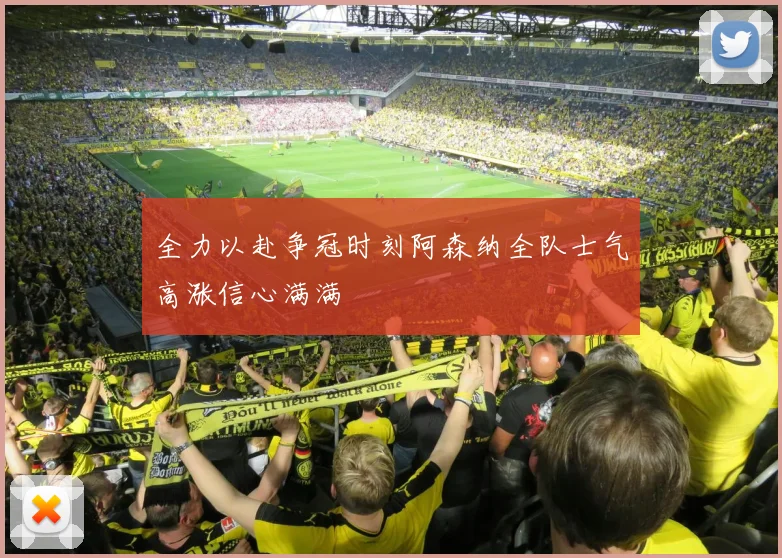 全力以赴争冠时刻阿森纳全队士气高涨信心满满