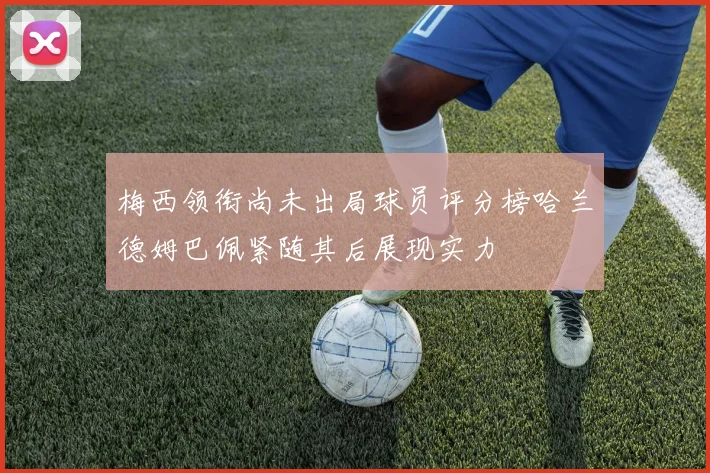 梅西领衔尚未出局球员评分榜哈兰德姆巴佩紧随其后展现实力