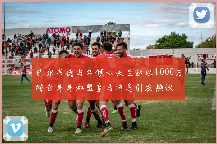 巴尔韦德当年倾心米兰达以1000万转会库库加盟皇马消息引发热议