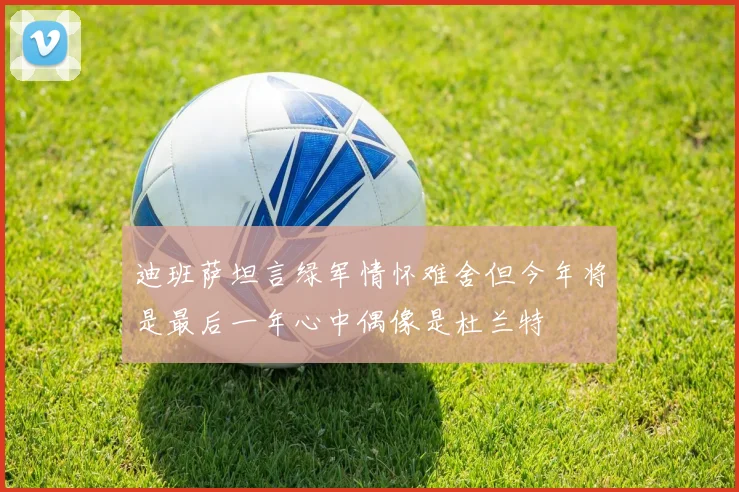 迪班萨坦言绿军情怀难舍但今年将是最后一年心中偶像是杜兰特