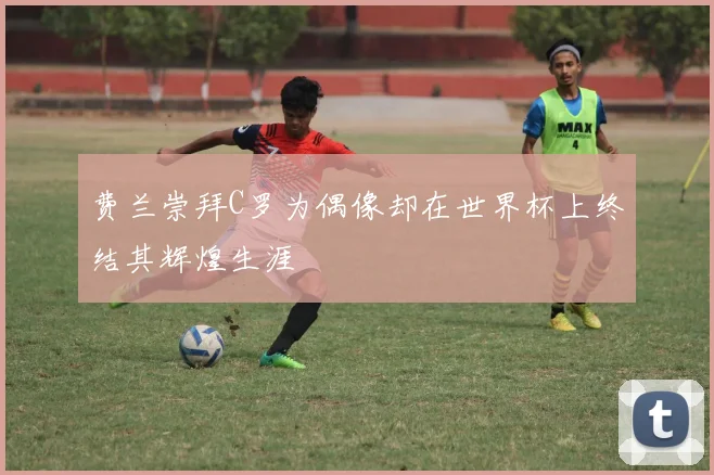 费兰崇拜C罗为偶像却在世界杯上终结其辉煌生涯