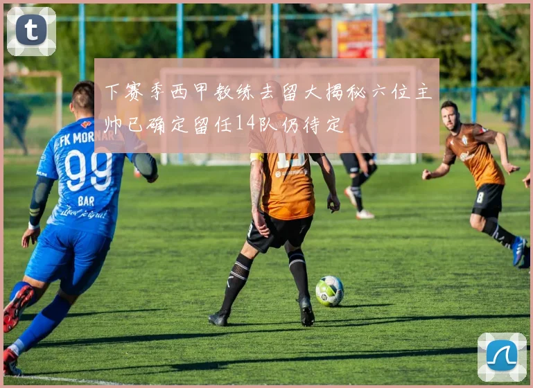 下赛季西甲教练去留大揭秘六位主帅已确定留任14队仍待定