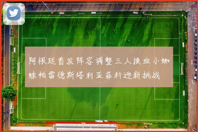 阿根廷首发阵容调整三人换血小蜘蛛帕雷德斯塔利亚菲科迎新挑战