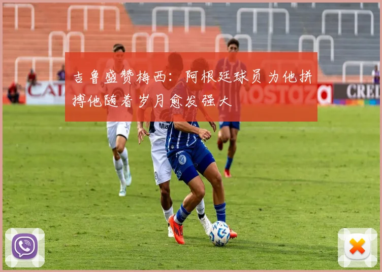 吉鲁盛赞梅西：阿根廷球员为他拼搏他随着岁月愈发强大