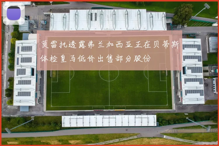 莫雷托透露弗兰加西亚正在贝蒂斯体检皇马低价出售部分股份