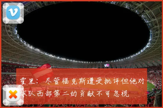 霍里：尽管福克斯遭受批评但他对球队西部第二的贡献不可忽视
