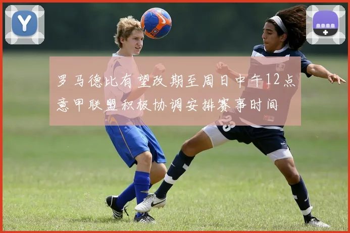 罗马德比有望改期至周日中午12点意甲联盟积极协调安排赛事时间