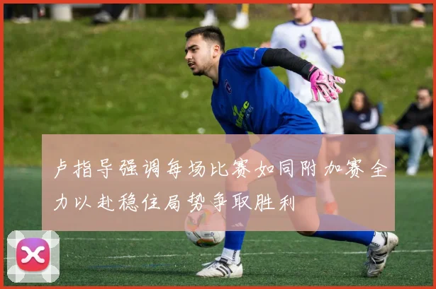 卢指导强调每场比赛如同附加赛全力以赴稳住局势争取胜利