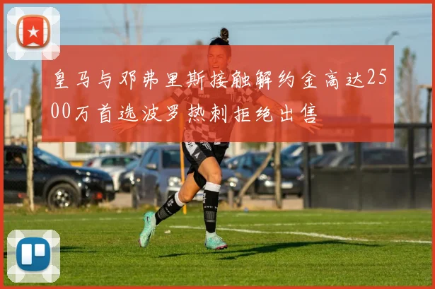 皇马与邓弗里斯接触解约金高达2500万首选波罗热刺拒绝出售