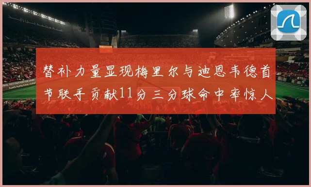 替补力量显现梅里尔与迪恩韦德首节联手贡献11分三分球命中率惊人