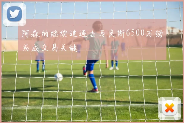 阿森纳继续追逐吉马良斯6500万镑或成交易关键