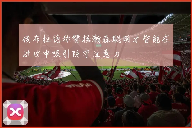 扬布拉德称赞杨瀚森聪明才智能在进攻中吸引防守注意力