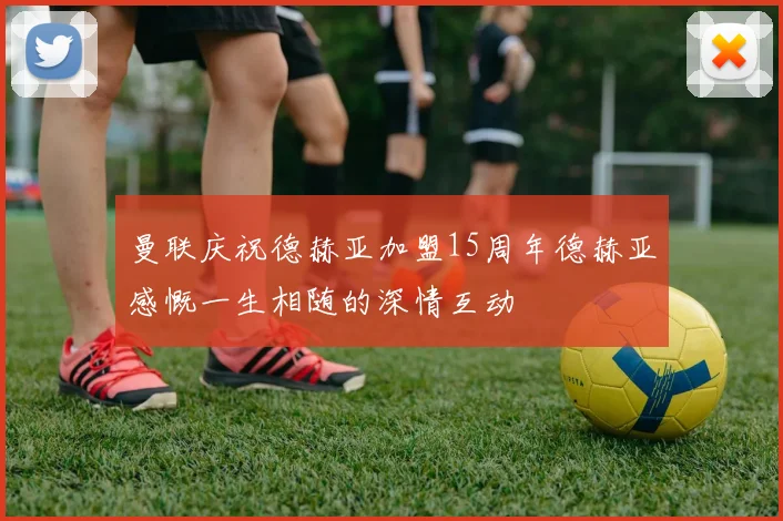 曼联庆祝德赫亚加盟15周年德赫亚感慨一生相随的深情互动